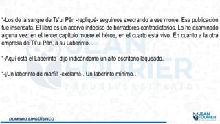 “-Los de la sangre de Ts’ui Pên -repliqué- seguimos execrando a ese monje. Esa publicación
fue insensata. El libro es un acervo indeciso de borradores contradictorios. Lo he examinado
alguna vez: en el tercer capítulo muere el héroe, en el cuarto está vivo. En cuanto a la otra
empresa de Ts’ui Pên, a su Laberinto…
“-Aquí está el Laberinto -dijo indicándome un alto escritorio laqueado.
“-¡Un laberinto de marfil! -exclamé-. Un laberinto mínimo…
 