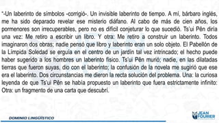 “-Un laberinto de símbolos -corrigió-. Un invisible laberinto de tiempo. A mí, bárbaro inglés,
me ha sido deparado revelar ese misterio diáfano. Al cabo de más de cien años, los
pormenores son irrecuperables, pero no es difícil conjeturar lo que sucedió. Ts’ui Pên diría
una vez: Me retiro a escribir un libro. Y otra: Me retiro a construir un laberinto. Todos
imaginaron dos obras; nadie pensó que libro y laberinto eran un solo objeto. El Pabellón de
la Límpida Soledad se erguía en el centro de un jardín tal vez intrincado; el hecho puede
haber sugerido a los hombres un laberinto físico. Ts’ui Pên murió; nadie, en las dilatadas
tierras que fueron suyas, dio con el laberinto; la confusión de la novela me sugirió que ese
era el laberinto. Dos circunstancias me dieron la recta solución del problema. Una: la curiosa
leyenda de que Ts’ui Pên se había propuesto un laberinto que fuera estrictamente infinito:
Otra: un fragmento de una carta que descubrí.
 