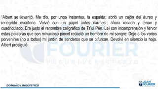 “Albert se levantó. Me dio, por unos instantes, la espalda; abrió un cajón del áureo y
renegrido escritorio. Volvió con un papel antes carmesí; ahora rosado y tenue y
cuadriculado. Era justo el renombre caligráfico de Ts’ui Pên. Leí con incomprensión y fervor
estas palabras que con minucioso pincel redactó un hombre de mi sangre: Dejo a los varios
porvenires (no a todos) mi jardín de senderos que se bifurcan. Devolví en silencio la hoja.
Albert prosiguió:
 