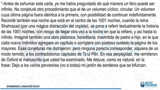 “-Antes de exhumar esta carta, yo me había preguntado de qué manera un libro puede ser
infinito. No conjeturé otro procedimiento que el de un volumen cíclico, circular. Un volumen
cuya última página fuera idéntica a la primera, con posibilidad de continuar indefinidamente.
Recordé también esa noche que está en el centro de las 1001 noches, cuando la reina
Shahrazad (por una mágica distracción del copista), se pone a referir textualmente la historia
de las 1001 noches, con riesgo de llegar otra vez a la noche en que la refiere, y así hasta lo
infinito. Imaginé también una obra platónica, hereditaria, trasmitida de padre a hijo, en la que
cada nuevo individuo agregara un capítulo o corrigiera con piadoso cuidado la página de los
mayores. Esas conjeturas me distrajeron; pero ninguna parecía corresponder, siquiera de un
modo remoto, a los contradictorios capítulos de Ts’ui Pên. En esa perplejidad, me remitieron
de Oxford el manuscrito que usted ha examinado. Me detuve, como es natural, en la
frase: Dejo a los varios porvenires (no a todos) mi jardín de senderos que se bifurcan.
 