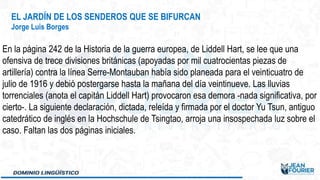EL JARDÍN DE LOS SENDEROS QUE SE BIFURCAN
Jorge Luis Borges
En la página 242 de la Historia de la guerra europea, de Liddell Hart, se lee que una
ofensiva de trece divisiones británicas (apoyadas por mil cuatrocientas piezas de
artillería) contra la línea Serre-Montauban había sido planeada para el veinticuatro de
julio de 1916 y debió postergarse hasta la mañana del día veintinueve. Las lluvias
torrenciales (anota el capitán Liddell Hart) provocaron esa demora -nada significativa, por
cierto-. La siguiente declaración, dictada, releída y firmada por el doctor Yu Tsun, antiguo
catedrático de inglés en la Hochschule de Tsingtao, arroja una insospechada luz sobre el
caso. Faltan las dos páginas iniciales.
 