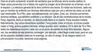 Casi en el acto comprendí; el jardín de senderos que se bifurcan era la novela caótica; la
frase varios porvenires (no a todos) me sugirió la imagen de la bifurcación en el tiempo, no en
el espacio. La relectura general de la obra confirmó esa teoría. En todas las ficciones, cada vez
que un hombre se enfrenta con diversas alternativas opta por una y elimina las otras; en la del
casi inextricable Ts’ui Pên, opta -simultáneamente- por todas. Crea, así, diversos porvenires,
diversos tiempos, que también proliferan y se bifurcan. De ahí las contradicciones de la novela.
Fang, digamos, tiene un secreto; un desconocido llama a su puerta; Fang resuelve matarlo.
Naturalmente, hay varios desenlaces posibles: Fang puede matar al intruso, el intruso puede
matar a Fang, ambos pueden salvarse, ambos pueden morir, etcétera. En la obra de Ts’ui Pên,
todos los desenlaces ocurren; cada uno es el punto de partida de otras bifurcaciones. Alguna
vez, los senderos de ese laberinto convergen: por ejemplo, usted llega a esta casa, pero en uno
de los pasados posibles usted es mi enemigo, en otro mi amigo. Si se resigna usted a mi
pronunciación incurable, leeremos unas páginas.
 