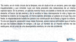 “Su rostro, en el vívido círculo de la lámpara, era sin duda el de un anciano, pero con algo
inquebrantable y aun inmortal. Leyó con lenta precisión dos redacciones de un mismo
capítulo épico. En la primera, un ejército marcha hacia una batalla a través de una montaña
desierta; el horror de las piedras y de la sombra le hace menospreciar la vida y logra con
facilidad la victoria; en la segunda, el mismo ejército atraviesa un palacio en el que hay una
fiesta; la resplandeciente batalla les parece una continuación de la fiesta y logran la victoria.
Yo oía con decente veneración esas viejas ficciones, acaso menos admirables que el hecho
de que las hubiera ideado mi sangre y de que un hombre de un imperio remoto me las
restituyera, en el curso de una desesperada aventura, en una isla occidental.
 
