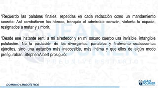 “Recuerdo las palabras finales, repetidas en cada redacción como un mandamiento
secreto: Así combatieron los héroes, tranquilo el admirable corazón, violenta la espada,
resignados a matar y a morir.
“Desde ese instante sentí a mi alrededor y en mi oscuro cuerpo una invisible, intangible
pululación. No la pululación de los divergentes, paralelos y finalmente coalescentes
ejércitos, sino una agitación más inaccesible, más íntima y que ellos de algún modo
prefiguraban. Stephen Albert prosiguió:
 