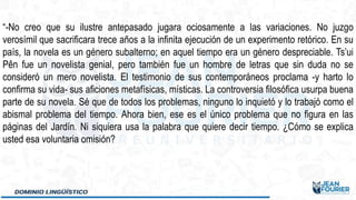 “-No creo que su ilustre antepasado jugara ociosamente a las variaciones. No juzgo
verosímil que sacrificara trece años a la infinita ejecución de un experimento retórico. En su
país, la novela es un género subalterno; en aquel tiempo era un género despreciable. Ts’ui
Pên fue un novelista genial, pero también fue un hombre de letras que sin duda no se
consideró un mero novelista. El testimonio de sus contemporáneos proclama -y harto lo
confirma su vida- sus aficiones metafísicas, místicas. La controversia filosófica usurpa buena
parte de su novela. Sé que de todos los problemas, ninguno lo inquietó y lo trabajó como el
abismal problema del tiempo. Ahora bien, ese es el único problema que no figura en las
páginas del Jardín. Ni siquiera usa la palabra que quiere decir tiempo. ¿Cómo se explica
usted esa voluntaria omisión?
 