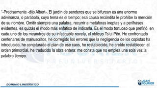 “-Precisamente -dijo Albert-. El jardín de senderos que se bifurcan es una enorme
adivinanza, o parábola, cuyo tema es el tiempo; esa causa recóndita le prohíbe la mención
de su nombre. Omitir siempre una palabra, recurrir a metáforas ineptas y a perífrases
evidentes, es quizás el modo más enfático de indicarla. Es el modo tortuoso que prefirió, en
cada uno de los meandros de su infatigable novela, el oblicuo Ts’ui Pên. He confrontado
centenares de manuscritos, he corregido los errores que la negligencia de los copistas ha
introducido, he conjeturado el plan de ese caos, he restablecido, he creído restablecer, el
orden primordial, he traducido la obra entera: me consta que no emplea una sola vez la
palabra tiempo.
 