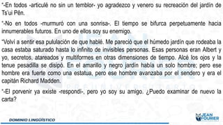 “-En todos -articulé no sin un temblor- yo agradezco y venero su recreación del jardín de
Ts’ui Pên.
“-No en todos -murmuró con una sonrisa-. El tiempo se bifurca perpetuamente hacia
innumerables futuros. En uno de ellos soy su enemigo.
“Volví a sentir esa pululación de que hablé. Me pareció que el húmedo jardín que rodeaba la
casa estaba saturado hasta lo infinito de invisibles personas. Esas personas eran Albert y
yo, secretos, atareados y multiformes en otras dimensiones de tiempo. Alcé los ojos y la
tenue pesadilla se disipó. En el amarillo y negro jardín había un solo hombre; pero ese
hombre era fuerte como una estatua, pero ese hombre avanzaba por el sendero y era el
capitán Richard Madden.
“-El porvenir ya existe -respondí-, pero yo soy su amigo. ¿Puedo examinar de nuevo la
carta?
 