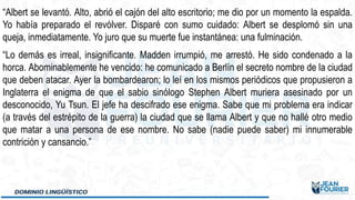 “Albert se levantó. Alto, abrió el cajón del alto escritorio; me dio por un momento la espalda.
Yo había preparado el revólver. Disparé con sumo cuidado: Albert se desplomó sin una
queja, inmediatamente. Yo juro que su muerte fue instantánea: una fulminación.
“Lo demás es irreal, insignificante. Madden irrumpió, me arrestó. He sido condenado a la
horca. Abominablemente he vencido: he comunicado a Berlín el secreto nombre de la ciudad
que deben atacar. Ayer la bombardearon; lo leí en los mismos periódicos que propusieron a
Inglaterra el enigma de que el sabio sinólogo Stephen Albert muriera asesinado por un
desconocido, Yu Tsun. El jefe ha descifrado ese enigma. Sabe que mi problema era indicar
(a través del estrépito de la guerra) la ciudad que se llama Albert y que no hallé otro medio
que matar a una persona de ese nombre. No sabe (nadie puede saber) mi innumerable
contrición y cansancio.”
 