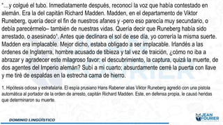 “…y colgué el tubo. Inmediatamente después, reconocí la voz que había contestado en
alemán. Era la del capitán Richard Madden. Madden, en el departamento de Viktor
Runeberg, quería decir el fin de nuestros afanes y -pero eso parecía muy secundario, o
debía parecérmelo– también de nuestras vidas. Quería decir que Runeberg había sido
arrestado, o asesinado¹. Antes que declinara el sol de ese día, yo correría la misma suerte.
Madden era implacable. Mejor dicho, estaba obligado a ser implacable. Irlandés a las
órdenes de Inglaterra, hombre acusado de tibieza y tal vez de traición, ¿cómo no iba a
abrazar y agradecer este milagroso favor: el descubrimiento, la captura, quizá la muerte, de
dos agentes del Imperio alemán? Subí a mi cuarto; absurdamente cerré la puerta con llave
y me tiré de espaldas en la estrecha cama de hierro.
1. Hipótesis odiosa y estrafalaria. El espía prusiano Hans Rabener alias Viktor Runeberg agredió con una pistola
automática al portador de la orden de arresto, capitán Richard Madden. Este, en defensa propia, le causó heridas
que determinaron su muerte.
 