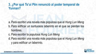 a. Para escribir una novela más populosa que el Hung Lun Meng
b. Para edificar un suntuosos laberinto en el que se pierdan los
hombres.
c. Para escribir la populosa Hung Lun Meng
d. Para escribir una novela más populosa que el Hung Lun Meng
y para edificar un laberinto.
3. ¿Por qué Ts’ui Pên renunció al poder temporal de
Yunnan?
 