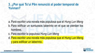 a. Para escribir una novela más populosa que el Hung Lun Meng
b. Para edificar un suntuosos laberinto en el que se pierdan los
hombres.
c. Para escribir la populosa Hung Lun Meng
d. Para escribir una novela más populosa que el Hung Lun Meng
y para edificar un laberinto.
3. ¿Por qué Ts’ui Pên renunció al poder temporal de
Yunnan?
 