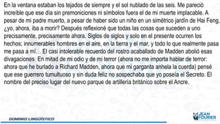 En la ventana estaban los tejados de siempre y el sol nublado de las seis. Me pareció
increíble que ese día sin premoniciones ni símbolos fuera el de mi muerte implacable. A
pesar de mi padre muerto, a pesar de haber sido un niño en un simétrico jardín de Hai Feng,
¿yo, ahora, iba a morir? Después reflexioné que todas las cosas que suceden a uno
precisamente, precisamente ahora. Siglos de siglos y solo en el presente ocurren los
hechos; innumerables hombres en el aire, en la tierra y el mar, y todo lo que realmente pasa
me pasa a mí… El casi intolerable recuerdo del rostro acaballado de Madden abolió esas
divagaciones. En mitad de mi odio y de mi terror (ahora no me importa hablar de terror:
ahora que he burlado a Richard Madden, ahora que mi garganta anhela la cuerda) pensé
que ese guerrero tumultuoso y sin duda feliz no sospechaba que yo poseía el Secreto. El
nombre del preciso lugar del nuevo parque de artillería británico sobre el Ancre.
 