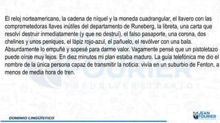 El reloj norteamericano, la cadena de níquel y la moneda cuadrangular, el llavero con las
comprometedoras llaves inútiles del departamento de Runeberg, la libreta, una carta que
resolví destruir inmediatamente (y que no destruí), el falso pasaporte, una corona, dos
chelines y unos peniques, el lápiz rojo-azul, el pañuelo, el revólver con una bala.
Absurdamente lo empuñé y sopesé para darme valor. Vagamente pensé que un pistoletazo
puede oírse muy lejos. En diez minutos mi plan estaba maduro. La guía telefónica me dio el
nombre de la única persona capaz de transmitir la noticia: vivía en un suburbio de Fenton, a
menos de media hora de tren.
 