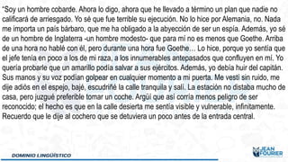 “Soy un hombre cobarde. Ahora lo digo, ahora que he llevado a término un plan que nadie no
calificará de arriesgado. Yo sé que fue terrible su ejecución. No lo hice por Alemania, no. Nada
me importa un país bárbaro, que me ha obligado a la abyección de ser un espía. Además, yo sé
de un hombre de Inglaterra -un hombre modesto- que para mí no es menos que Goethe. Arriba
de una hora no hablé con él, pero durante una hora fue Goethe… Lo hice, porque yo sentía que
el jefe tenía en poco a los de mi raza, a los innumerables antepasados que confluyen en mí. Yo
quería probarle que un amarillo podía salvar a sus ejércitos. Además, yo debía huir del capitán.
Sus manos y su voz podían golpear en cualquier momento a mi puerta. Me vestí sin ruido, me
dije adiós en el espejo, bajé, escudriñé la calle tranquila y salí. La estación no distaba mucho de
casa, pero juzgué preferible tomar un coche. Argüí que así corría menos peligro de ser
reconocido; el hecho es que en la calle desierta me sentía visible y vulnerable, infinitamente.
Recuerdo que le dije al cochero que se detuviera un poco antes de la entrada central.
 