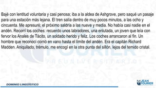 Bajé con lentitud voluntaria y casi penosa; iba a la aldea de Ashgrove, pero saqué un pasaje
para una estación más lejana. El tren salía dentro de muy pocos minutos, a las ocho y
cincuenta. Me apresuré; el próximo saldría a las nueve y media. No había casi nadie en el
andén. Recorrí los coches: recuerdo unos labradores, una enlutada, un joven que leía con
fervor los Anales de Tácito, un soldado herido y feliz. Los coches arrancaron al fin. Un
hombre que reconocí corrió en vano hasta el límite del andén. Era el capitán Richard
Madden. Aniquilado, trémulo, me encogí en la otra punta del sillón, lejos del temido cristal.
 