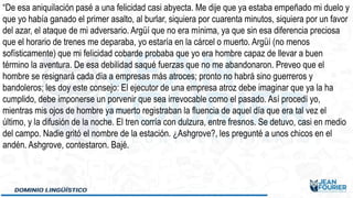 “De esa aniquilación pasé a una felicidad casi abyecta. Me dije que ya estaba empeñado mi duelo y
que yo había ganado el primer asalto, al burlar, siquiera por cuarenta minutos, siquiera por un favor
del azar, el ataque de mi adversario. Argüí que no era mínima, ya que sin esa diferencia preciosa
que el horario de trenes me deparaba, yo estaría en la cárcel o muerto. Argüí (no menos
sofísticamente) que mi felicidad cobarde probaba que yo era hombre capaz de llevar a buen
término la aventura. De esa debilidad saqué fuerzas que no me abandonaron. Preveo que el
hombre se resignará cada día a empresas más atroces; pronto no habrá sino guerreros y
bandoleros; les doy este consejo: El ejecutor de una empresa atroz debe imaginar que ya la ha
cumplido, debe imponerse un porvenir que sea irrevocable como el pasado. Así procedí yo,
mientras mis ojos de hombre ya muerto registraban la fluencia de aquel día que era tal vez el
último, y la difusión de la noche. El tren corría con dulzura, entre fresnos. Se detuvo, casi en medio
del campo. Nadie gritó el nombre de la estación. ¿Ashgrove?, les pregunté a unos chicos en el
andén. Ashgrove, contestaron. Bajé.
 