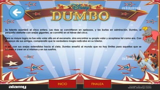 Su talento asombró al circo entero. Las risas se convirtieron en aplausos, y las burlas en admiración. Dumbo, el
pequeño elefante con orejas gigantes, se convirtió en el héroe del circo.
Pero su mayor logro no fue solo volar alto en el escenario, sino encontrar su propio valor y aceptarse tal como era. Con
el apoyo de sus amigos, comprendió que la verdadera magia radicaba en su interior.
Y así, con sus orejas extendidas hacia el cielo, Dumbo enseñó al mundo que no hay límites para aquellos que se
atreven a creer en sí mismos y en sus sueños.
FINALIZA
INICIO
 