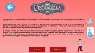 Las dos primeras noches de fiesta, Cenicienta fue la más hermosa y sus hermanastras no la reconocieron. El príncipe se
enamoró de
ella y quería bailar toda la noche con ella, pero la Cenicienta se retiraba antes de las 12. En la tercera noche, la
Cenicienta olvidó las horas, hasta que escuchó las campanadas de medianoche y tuvo que huir corriendo. Al escapar
por una escalera se le salió uno de sus zapatos de cristal.
El príncipe ordenó que todas las jovencitas del reino se probaran el zapato, con la esperanza de encontrar a su
amada. En la casa de la Cenicienta, las hermanastras intentaron ponérselo, pero sus pies eran muy grandes. Entonces,
la Cenicienta pidió probárselo y ante la sorpresa de todos calzó perfectamente. El príncipe la llevó a su palacio y le
pidió matrimonio. Al poco tiempo se casaron y vivieron muy felices.
FINALIZA
INICIO
 