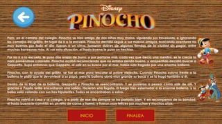 Pero, en el camino del colegio, Pinocho se hizo amigo de dos niños muy malos, siguiendo sus travesuras, e ignorando
los consejos del grillito. En lugar de ir a la escuela, Pinocho decidió seguir a sus nuevos amigos, buscando aventuras no
muy buenas por todo el día, fueron a un circo, tomaron dulces de algunas tiendas de la ciudad sin pagar, entre
muchas travesuras más. Al ver esta situación, el hada buena le puso un hechizo.
Por no ir a la escuela, le puso dos orejas de burro, y por portarse mal, cada vez que decía una mentira, se le crecía la
nariz poniéndose colorada. Pinocho acabó reconociendo que no estaba siendo bueno, y arrepentido decidió buscar a
Geppetto. Supo entonces que Geppeto, al salir en su busca por el mar, había sido tragado por una enorme ballena.
Pinocho, con la ayuda del grillito, se fue al mar para rescatar al pobre viejecito. Cuando Pinocho estuvo frente a la
ballena le pidió que le devolviese a su papá, pero la ballena abrió muy grande su boca y se lo tragó también a él.
Dentro de la tripa de la ballena, Geppetto y Pinocho se reencontraron. Y se pusieron a pensar cómo salir de allí. Y
gracias a Pepito Grillo encontraron una salida. Hicieron una fogata. El fuego hizo estornudar a la enorme ballena, y la
balsa salió volando con sus tres tripulantes. Todos se encontraban a salvo.
Pinocho volvió a casa y al colegio, y a partir de ese día siempre se ha portado bien. Y en recompensa de su bondad,
el hada buena lo convirtió en un niño de carne y hueso, y fueron muy felices por muchos y muchos años.
FINALIZA
INICIO
 