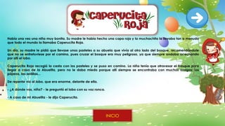Había una vez una niña muy bonita. Su madre le había hecho una capa roja y la muchachita la llevaba tan a menudo
que todo el mundo la llamaba Caperucita Roja.
Un día, su madre le pidió que llevase unos pasteles a su abuela que vivía al otro lado del bosque, recomendándole
que no se entretuviese por el camino, pues cruzar el bosque era muy peligroso, ya que siempre andaba acechando
por allí el lobo.
Caperucita Roja recogió la cesta con los pasteles y se puso en camino. La niña tenía que atravesar el bosque para
llegar a casa de la Abuelita, pero no le daba miedo porque allí siempre se encontraba con muchos amigos: los
pájaros, las ardillas...
De repente vio al lobo, que era enorme, delante de ella.
- ¿A dónde vas, niña? - le preguntó el lobo con su voz ronca.
- A casa de mi Abuelita - le dijo Caperucita.
- No está lejos - pensó el lobo para sí, dándose media vuelta.
INICIO
 