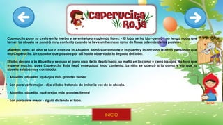 Caperucita puso su cesta en la hierba y se entretuvo cogiendo flores: - El lobo se ha ido -pensó-, no tengo nada que
temer. La abuela se pondrá muy contenta cuando le lleve un hermoso ramo de flores además de los pasteles.
Mientras tanto, el lobo se fue a casa de la Abuelita, llamó suavemente a la puerta y la anciana le abrió pensando que
era Caperucita. Un cazador que pasaba por allí había observado la llegada del lobo.
El lobo devoró a la Abuelita y se puso el gorro rosa de la desdichada, se metió en la cama y cerró los ojos. No tuvo que
esperar mucho, pues Caperucita Roja llegó enseguida, toda contenta. La niña se acercó a la cama y vio que su
abuela estaba muy cambiada.
- Abuelita, abuelita, ¡qué ojos más grandes tienes!
- Son para verte mejor - dijo el lobo tratando de imitar la voz de la abuela.
- Abuelita, abuelita, ¡qué orejas más grandes tienes!
- Son para oírte mejor - siguió diciendo el lobo.
INICIO
 