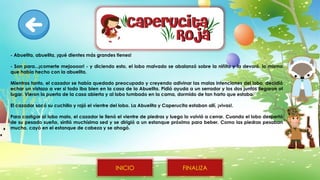 - Abuelita, abuelita, ¡qué dientes más grandes tienes!
- Son para...¡comerte mejoooor! - y diciendo esto, el lobo malvado se abalanzó sobre la niñita y la devoró, lo mismo
que había hecho con la abuelita.
Mientras tanto, el cazador se había quedado preocupado y creyendo adivinar las malas intenciones del lobo, decidió
echar un vistazo a ver si todo iba bien en la casa de la Abuelita. Pidió ayuda a un serrador y los dos juntos llegaron al
lugar. Vieron la puerta de la casa abierta y al lobo tumbado en la cama, dormido de tan harto que estaba.
El cazador sacó su cuchillo y rajó el vientre del lobo. La Abuelita y Caperucita estaban allí, ¡vivas!.
Para castigar al lobo malo, el cazador le llenó el vientre de piedras y luego lo volvió a cerrar. Cuando el lobo despertó
de su pesado sueño, sintió muchísima sed y se dirigió a un estanque próximo para beber. Como las piedras pesaban
mucho, cayó en el estanque de cabeza y se ahogó.
FINALIZA
INICIO
 