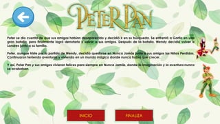 Peter se dio cuenta de que sus amigos habían desaparecido y decidió ir en su búsqueda. Se enfrentó a Garfio en una
gran batalla, pero finalmente logró derrotarlo y salvar a sus amigos. Después de la batalla, Wendy decidió volver a
Londres junto a su familia.
Peter, aunque triste por la partida de Wendy, decidió quedarse en Nunca Jamás junto a sus amigos los Niños Perdidos.
Continuaron teniendo aventuras y viviendo en un mundo mágico donde nunca había que crecer.
Y así, Peter Pan y sus amigos vivieron felices para siempre en Nunca Jamás, donde la imaginación y la aventura nunca
se acababan.
FINALIZA
INICIO
 