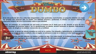 En lo más profundo del circo, entre telas desgastadas y risas quebradas, nació Dumbo, un pequeño elefante con orejas
tan grandes que parecían alas. Su madre, una elefanta amorosa y protectora, lo miraba con ternura mientras las
chismosas lenguas del circo murmuraban sobre su peculiaridad.
Dumbo, sin embargo, no comprendía por qué todos se burlaban de él. Hasta que un día, durante un acto de circo,
intentó desplegar sus enormes orejas y, en un desafortunado accidente, terminó haciendo un desastre. Ridiculizado y
despreciado, se refugió en la soledad, convencido de su inutilidad.
Pero una noche, un grupo de ratones amables se cruzó en su camino. Con simpatía y determinación, le demostraron a
Dumbo que sus orejas no eran un defecto, sino un regalo. Lo animaron a creer en sí mismo y a volar hacia sus sueños.
Con valentía, Dumbo decidió enfrentar sus miedos y probar sus alas. Con cada intento, su confianza crecía. Pronto, con
la ayuda de una pluma mágica, descubrió que podía volar más alto de lo que jamás imaginó.
INICIO
 