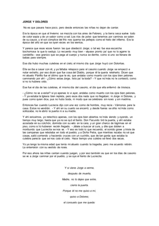 JORGE Y DOLORES
No es que pasara hace poco, pero desde entonces las niñas no dejan de cantar.
Era la época en que el Invierno se mezcla con los aires de Febrero, y la tierra seca vuelve todo
de color sepia y de un sabor como a sal. Los ríos de polvo que tenemos por caminos se salen
de su cauce, y el sol cómplice del frío nos quema los pellejos como el hielo del infierno. Era la
época del año en que se oyen voces en los vientos.
Y parece que esas voces fueron las que obedeció Jorge; o tal vez fue esa escarcha
bochornosa la que lo sedujo. Lo recuerdo muy bien - váyase pronto pa’ que no lo agarre la
candelilla - ese granizo que se pega al cuerpo y nunca se derrite, como si uno se llenara de
babas para siempre.
Ese día hubo muchas culebras en el cielo; el mismo día que Jorge huyó con Doloritas.
Ella se iba a casar con él, y ya faltaba retepoco para el casorio cuando Jorge se empezó a
notar extraño; por eso dicen que fue cosa del Diablo, porque él la quería reteharto. Dicen que
mi abuelo Pánfilo fue el último que le vio, que andaba como muerto con los ojos bien pelones
caminando por ahí - ¿Cómo estas Jorge, listo pa’ la boda? - Y que no’más no le contestó, como
si no lo hubiera oído.
Ese fue el día de las culebras, el mismo día del casorio, el día que ella enfermó de tristeza.
- ¿Cómo no va a estar? si yo apenas lo vi ayer, andaba como muerto con los ojos bien pelones.
- Y ya estaba la Iglesia bien repleta, pero esos dos nada que no llegaban; ni Jorge ni Dolores, y
pues como quien dice, pus no hubo boda, ni modo que se celebrara sin novio y sin madrina.
Entonces fue cuando Lucrecia dijo con una voz como de hombre, muy recia - Vámonos para la
casa. Estos no vendrán. - Y ahí en su cuarto se encerró, y desde fueras se ollía no’más como
sollozaba; no le abrió la puerta ni a su madre.
Y ahí estuvimos, yo retechico apenas, con los ojos bien abiertos no’más viendo y oyendo, un
tiempo muy largo; hasta que ya no se oyó el llanto. Don Facundo tiró la puerta, y ahí estaba
acostada en su colchón, dormida con su velo en la cara, y un gran charco de lágrimas en el
piso, como sí lo hubieran recién fregado. - Jálate a buscar al cura, y dile que doblen a
moribundo que Lucrecita se nos va. - Y eso es todo lo que recuerdo, el sonido grave y triste de
las campanas que rebotaba en todo el pueblo; y a Doña Petra, que mientras rezaba no sé que
cosas, salió corriendo y haciendo cruces con un cuchillo, que de tan gorda que estaba la
culebra parecía que se nos caía el cielo. Hace tiempo una culebra se llevó dos vacas.
Yo ya tengo la misma edad que tenía mi abuelo cuando la tragedia, pero me acuerdo rebién.
La enterraron con su vestido de novia.
Por eso ahora las niñas cantan cuando juegan, y por eso también es que en los días de casorio
se ve a Jorge caminar por el pueblo, y se oye el llanto de Lucrecita.
Y si viene Jorge a verme,
después de muerta,
Madre, no lo dejes que entre,
cierra la puerta.
Porque él no me quiso a mí,
quiso a Dolores;
el consuelo que me queda:
 