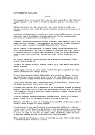 HAY QUE SEGUIR CANTANDO
(Familia)
Como cualquier buena mamá, cuando Karen supo que estaba esperando un bebe, hizo lo que
pudo para ayudar a su hijo Michael de tres años a prepararse para una nueva etapa en su
vida.
Supieron que el nuevo bebé iba a ser una niña, y día y noche, Michael le cantaba a su
hermanita en el vientre de su madre. Él estaba encariñándose con su hermanita aun antes de
conocerla.
El embarazo de Karen progreso normalmente. A tiempo empezó su labor de parto, pronto los
dolores eran cada cinco, cada tres y finalmente cada minuto. Pero una complicación se
presento de repente y Karen tuvo horas de labor de parto.
Finalmente, después de muchas horas de lucha, la hermanita de Michael nació, pero en muy
malas condiciones. La llevaron inmediatamente en una ambulancia a la Unidad de Cuidados
Intensivos, sección neonatal del Hospital St. Mary, en Knoxville, Tennesse.
Los días pasaron y la niña empeoraba. Los pediatras tuvieron que decirle finalmente a los
padres las terribles palabras "Hay muy pocas esperanzas, prepárense para lo peor". Karen y
su esposo contactaron al cementerio local, para apartar un lugar para su hijita. Ellos habían
creado un cuarto nuevo para su hija y ahora se encontraban haciendo arreglos para un
funeral.
Sin embargo, Michael, les rogaba a sus padres que le dejaran ver a su hermanita "Quiero
cantarle", decía una y otra vez.
Estuvieron dos semanas en Terapia Intensiva y parecía que el funeral vendría antes de que
acabara la semana.
Michael siguió insistiendo que quería cantarle a su hermanita, pero le explicaban que no se
permitía la entrada de niños a Terapia Intensiva.
De pronto Karen se decidió, llevaría a Michael a ver a su hermanita, ¡la dejaran o no! Si no
veía a su hermanita en ese momento, tal vez no la vería viva nunca. Ella le puso un overol
inmenso y lo llevo a Terapia Intensiva, Michael parecía una enorme canasta de ropa sucia.
Pero la jefa de enfermeras se dio cuenta de que era un niño y se enfureció... ¡Saquen a ese
niño de aquí ahora mismo! “¡No se admiten niños aquí!"
El carácter fuerte de Karen afloro y, olvidándose de sus lindos modales de dama, que siempre
la habían caracterizado, miro con ojos de acero a la enfermera, sus labios eran una sola línea
y con firmeza dijo: "El no se va hasta que le cante a su hermanita" y levanto a Michael y lo llevo
a la cama de su hermanita.
Él miro a la pequeñita, perdiendo la batalla por conservar la vida. Después de un momento
empezó a cantar con la voz que le salía del corazón de un niño de tres años.
Michael le canto: "Eres mi luz del sol, mi única luz, tu me haces feliz cuando el cielo es gris... "
(conocida canción en ingles "You are my sunshine").
Instantáneamente, la bebe pareció responder al estimulo de la voz de Michael, su pulso se
empezó a volver normal. "Sigue cantando, Michael" le pedía desesperadamente su mama con
lagrimas en los ojos. Y el niño seguía: "Tu no sabrás nunca, querida, cuanto te amo, por favor
no te lleves mi luz del sol..."Al tiempo que Michael cantaba a su hermana, la bebe se movía y
su respiración se volvía tan suave como la de un gatito cuando lo acarician.
"Sigue cantando cariño" le decía su mama y él continuaba haciéndolo como cuando todavía
su hermanita estaba en el vientre de su madre.
 