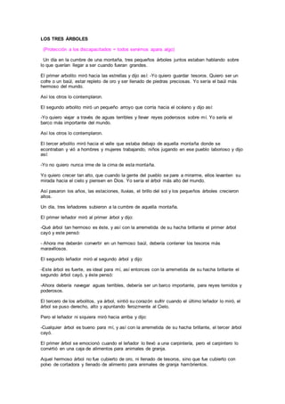 LOS TRES ÁRBOLES
(Protección a los discapacitados = todos servimos apara algo)
Un día en la cumbre de una montaña, tres pequeños árboles juntos estaban hablando sobre
lo que querían llegar a ser cuando fueran grandes.
El primer arbolito miró hacia las estrellas y dijo así: -Yo quiero guardar tesoros. Quiero ser un
cofre o un baúl, estar repleto de oro y ser llenado de piedras preciosas. Yo sería el baúl más
hermoso del mundo.
Así los otros lo contemplaron.
El segundo arbolito miró un pequeño arroyo que corría hacia el océano y dijo así:
-Yo quiero viajar a través de aguas terribles y llevar reyes poderosos sobre mí. Yo sería el
barco más importante del mundo.
Así los otros lo contemplaron.
El tercer arbolito miró hacia el valle que estaba debajo de aquella montaña donde se
econtraban y vió a hombres y mujeres trabajando, niños jugando en ese pueblo laborioso y dijo
así:
-Yo no quiero nunca irme de la cima de esta montaña.
Yo quiero crecer tan alto, que cuando la gente del pueblo se pare a mirarme, ellos levanten su
mirada hacia el cielo y piensen en Dios. Yo sería el árbol más alto del mundo.
Así pasaron los años, las estaciones, lluvias, el brillo del sol y los pequeños árboles crecieron
altos.
Un día, tres leñadores subieron a la cumbre de aquella montaña.
El primer leñador miró al primer árbol y dijo:
-Qué árbol tan hermoso es éste, y así con la arremetida de su hacha brillante el primer árbol
cayó y este pensó:
- Ahora me deberán convertir en un hermoso baúl, debería contener los tesoros más
maravillosos.
El segundo leñador miró al segundo árbol y dijo:
-Este árbol es fuerte, es ideal para mí, así entonces con la arremetida de su hacha brillante el
segundo árbol cayó, y éste pensó:
-Ahora debería navegar aguas terribles, debería ser un barco importante, para reyes temidos y
poderosos.
El tercero de los arbolitos, ya árbol, sintió su corazón sufrir cuando el último leñador lo miró, el
árbol se puso derecho, alto y apuntando ferozmente al Cielo.
Pero el leñador ni siquiera miró hacia arriba y dijo:
-Cualquier árbol es bueno para mí, y así con la arremetida de su hacha brillante, el tercer árbol
cayó.
El primer árbol se emocionó cuando el leñador lo llevó a una carpintería, pero el carpintero lo
convirtió en una caja de alimentos para animales de granja.
Aquel hermoso árbol no fue cubierto de oro, ni llenado de tesoros, sino que fue cubierto con
polvo de cortadora y llenado de alimento para animales de granja hambrientos.
 