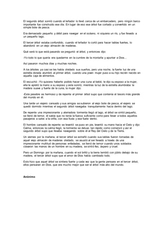 El segundo árbol sonrió cuando el leñador lo llevó cerca de un embarcadero, pero ningún barco
importante fue construido ese día. En lugar de eso ese árbol fue cortado y convertido en un
simple bote de pesca.
Era demasiado pequeño y débil para navegar en el océano, ni siquiera un río, y fue llevado a
un pequeño lago.
El tercer árbol estaba confundido, cuando el leñador lo cortó para hacer tablas fuertes, lo
abandonó en un viejo almacén de maderas.
Qué será lo que está pasando se preguntó el árbol, y entonces dijo:
-Yo todo lo que quería era quedarme en la cumbre de la montaña y apuntar a Dios...
Así pasaron muchos días y muchas noches.
A los árboles ya casi se les había olvidado sus sueños, pero una noche, la fuerte luz de una
estrella dorada alumbró al primer árbol, cuando una joven mujer puso a su hijo recién nacido en
aquella caja de alimentos.
El escuchó: -Yo quisiera haberte podido hacer una cuna al bebé, le dijo su esposo a la mujer,
ella le apretó la mano a su esposo y este sonrió, mientras la luz de la estrella alumbraba la
madera suave y fuerte de la cuna, la mujer dijo:
-Este pesebre es hermoso y de repente el primer árbol supo que contenía el tesoro más grande
del mundo en él.
Una tarde un viajero cansado y sus amigos se subieron al viejo bote de pesca, el viajero se
quedó dormido mientras el segundo árbol navegaba tranquilamente hacia dentro del lago.
De repente una impresionante y aterradora tormenta llegó al lago, el árbol se sintió pequeño,
se llenó de temor, él sabía que no tenía la fuerza suficiente como para llevar a todos aquellos
pasajeros a salvo a la orilla, con esa lluvia y ese fuete viento.
El hombre cansado de repente se levantó se puso en pie, levantó su mano hacia el Cielo y dijo:
Calma, entonces la calma llegó, la tormenta se detuvo tan rápido como comenzó y así el
segundo árbol supo que llevaba navegando sobre él al Rey del Cielo y de la Tierra.
Un viernes por la mañana, el tercer árbol se extrañó cuando sus tablas fueron tomadas de
aquel viejo almacén de maderas olvidado, se asustó al ser llevado a través de una
impresionante multitud de personas enfadadas, se llenó de temor cuando unos soldados
clavaron las manos de un hombre en su madera, se sintió feo, áspero y cruel.
Pero un Domingo por la mañana, cuando el sol brilló y la tierra tembló con júbilo debajo de su
madera, el tercer árbol supo que el amor de Dios había cambiado todo.
Esto hizo que aquel árbol se sintiera fuerte y cada vez que la gente pensara en el tercer árbol,
ellos pensaran en Dios, que era mucho mejor que ser el árbol más alto del mundo.
Anónimo
 