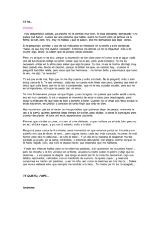 TE VI...
(Familia)
Hoy despertaste callado, ya anoche no te sentías muy bien, te está afectando demasiado y no
sabes qué hacer.. sueles ser una persona que habla, quizá no mucho pero es porque es tu
forma de ser, pero hoy.. hoy no hablas ¿qué té pasa?, ello me demuestra que algo tienes.
Si te preguntan sonríes o una de tus máscaras se interpone en tu rostro y sólo contestas:
"nada, es que hoy me levanté cansado". Entonces los demás ya no te preguntan más si te
ocurre algo, ahora ya saben que es porque estás cansado.
Pero, yo sé que no es eso, porque tu expresión es tan clara para mí como lo es el agua, cada
una de tus muecas refleja tu sentir. Crees que no lo veo, pero yo te conozco, no me es
necesario entrar en tu alma para saber que algo te pasa. Tu risa, no es la misma, distingo muy
bien cuando ríes desde el corazón, porque te brillan los ojos, en cambio hoy... cuando te
pregunté también reíste, pero esos ojos tan hermosos... no tenían brillo, y esa mueca que tu no
te ves, me dijo: "te necesito."
Yo sé que estás mal, finjo que no me doy cuenta y sufro a tu lado. No te pregunto más y sólo
estoy cerca de ti. Te veo nervioso, cada vez te cuesta más llevar ese peso, piensas que eres el
único que sufre tanto que no te voy a comprender, que no te voy a poder ayudar, pero eso no
es lo importante, sí lo que te puedo dar: mi amor.
Te miro furtivamente porque sé que finges, y eso te agota, no quieres que nadie se dé cuenta,
eso es muy cansado, lo sé, y esperas el momento de estar a solas para desahogarte, para
quitar la máscara de que todo va bien y ponerte a llorar. Cuando no te tengo a la vista sé que lo
estás haciendo, escondido y cansado de tanto fingir que todo va bien.
Hay momentos que se te hacen tan insoportables que quisieras dejar de pensar, entonces te
vas a la cama, quieres dormirte largo tiempo sin soñar, para olvidar, a veces lo consigues pero
cuando despiertas el dolor ahí está, esperándote paciente.
Piensas que si sales a correr, o si vas al cine olvidarás, o que mañana ya estarás bien pero no
es así, el dolor sigue.. y yo, sin tú saberlo, sufro a tu lado.
Me gusta pasar cerca de ti y mirarte, esos momentos en que estamos juntos un instante y sin
saberlo mis ojos te dicen: te amo... pero sigues tenso, cada vez más cansado, te pones de mal
humor pero eso no está mal... es sólo el dolor... Y un día en la mañana al despertar me ves
sentado a tu lado, en la cama, mirándote, y entonces descubres con alegría interna de que no
te había dejado sólo, que sólo te dejaba hacer, que esperaba que me hablaras.
Y esta vez intentas hablar pero no te salen las palabras, aún queriendo no lo puedes hacer...
pero no importa y te doy un beso en la frente, acuesto tu rostro sobre mi pecho y dejo que te
duermas... y si supieras la alegría que tengo al sentir por fin tu corazón descansar, oigo sus
latidos, reposados, calmados, con un trasfondo de susurro.. te quiero papá... y nuestros
corazones se hablan sin palabras.. y así mi niño, veo como te duermes en mis brazos... Sabes
que nunca estarás sólo, que siempre me tendrás a tu lado... Tu miedo por fin se ha apagado...
TE QUIERO, PAPÁ...
Anónimo
 