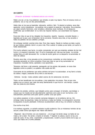UN CUENTO
(Privación de libertad = la libertad está en uno mismo)
Había una vez un rey muy poderoso que reinaba un país muy lejano. Pero el monarca tenía un
problema: era un rey con dos personalidades.
Había días en los que se levantaba rebosante, eufórico, feliz. Ya desde la mañana, esos días
aparecían como maravillosos. Los jardines de su palacio le parecían más bellos. Sus sirvientes,
por algún extraño fenómeno, eran amables y eficientes esas mañanas. En el desayuno
confirmaba que se fabricaban en su reino las mejores harinas y se cosechaban los mejores
frutos.
Esos eran días en que el rey rebajaba los impuestos, repartía riquezas, concedía favores y
legislaba por la paz y por el bienestar de los ancianos. Durante esos días, el rey accedía a
todos los pedidos de sus súbditos y amigos.
Sin embargo también existían otros días: Eran días negros. Desde la mañana se daba cuenta
de que hubiera preferido dormir un poco más. Pero cuando lo notaba ya era tarde y el sueño lo
había abandonado.
Por mucho esfuerzo que hacía, no podía comprender por qué sus sirvientes estaban de tan mal
humor y ni siquiera lo atendían bien. El sol lo molestaba aún más que las lluvias. La comida
estaba tibia y el café demasiado frío. La idea de recibir gente en su despacho le aumentaba el
dolor de cabeza.
Durante esos días, el rey pensaba en los compromisos contraídos en otros tiempos y se
asustaba pensando en cómo cumplirlos. Esos eran días en que el rey aumentaba los
impuestos, incautaba tierras, apresaba a sus opositores...
Temeroso del futuro y del presente, perseguido por los errores del pasado, en esos días
legislaba contra su pueblo y su palabra más usada era NO.
Consciente de los problemas que estos cambios de humor le ocasionaban, el rey llamó a todos
los sabios, magos y asesores de su reino a una reunión.
-Señores - les dijo - todos ustedes saben acerca de mis variaciones de ánimo.
Todos se han beneficiado de mis euforias y han padecidos mis enojos. Pero el que más
padece soy yo mismo, que cada día estoy deshaciendo lo que hice en otro tiempo, cuando
veía las cosas de otra manera.
Necesito de ustedes, señores, que trabajéis juntos para conseguir el remedio, sea brebaje o
conjuro que me impida ser tan absurdamente optimista como para no ver los hechos y tan
ridículamente pesimista como para oprimir y dañar a los que quiero.
Los sabios aceptaron el reto y durante semanas trabajaron en el problema del rey. Sin
embargo todas las alquimias, todos los hechizos y todas las hierbas no consiguieron encontrar
la respuesta al asunto planteado. Entonces se presentaron ante el rey y le contaron su fracaso.
Esa noche el rey lloró.
A la mañana siguiente, un extraño visitante le pidió audiencia. Era un misterioso hombre de tez
oscura y raída túnica que alguna vez había sido blanca.
-Majestad - dijo el hombre con una reverencia -, en el lugar de donde vengo se habla de tus
males y de tu dolor. He venido a traerte el remedio. Y bajando la cabeza, acercó al rey una
cajita de cuero. El rey, entre sorprendido y esperanzado, la abrió y buscó dentro de la caja. Lo
único que había era un anillo plateado.
 