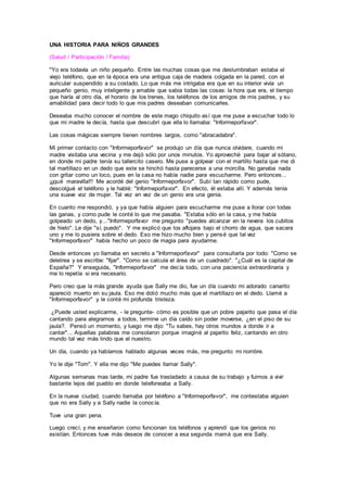 UNA HISTORIA PARA NIÑOS GRANDES
(Salud / Participación / Familia)
"Yo era todavía un niño pequeño. Entre las muchas cosas que me deslumbraban estaba el
viejo teléfono, que en la época era una antigua caja de madera colgada en la pared, con el
auricular suspendido a su costado. Lo que más me intrigaba era que en su interior vivía un
pequeño genio, muy inteligente y amable que sabia todas las cosas: la hora que era, el tiempo
que haría al otro día, el horario de los trenes, los teléfonos de los amigos de mis padres, y su
amabilidad para decir todo lo que mis padres deseaban comunicarles.
Deseaba mucho conocer el nombre de este mago chiquito así que me puse a escuchar todo lo
que mi madre le decía, hasta que descubrí que ella lo llamaba: "Informeporfavor".
Las cosas mágicas siempre tienen nombres largos, como "abracadabra".
Mi primer contacto con "Informeporfavor" se produjo un día que nunca olvidare, cuando mi
madre visitaba una vecina y me dejó sólo por unos minutos. Yo aproveché para bajar al sótano,
en donde mi padre tenía su tallercito casero. Me puse a golpear con el martillo hasta que me di
tal martillazo en un dedo que este se hinchó hasta parecerse a una morcilla. No ganaba nada
con gritar como un loco, pues en la casa no había nadie para escucharme. Pero entonces...
¡¡¡qué maravilla!!! Me acordé del genio "Informeporfavor". Subí tan rápido como pude,
descolgué el teléfono y le hablé: "Informeporfavor". En efecto, él estaba allí. Y además tenía
una suave voz de mujer. Tal vez en vez de un genio era una genia.
En cuanto me respondió, y ya que había alguien para escucharme me puse a llorar con todas
las ganas, y como pude le conté lo que me pasaba. "Estaba sólo en la casa, y me había
golpeado un dedo, y..."Informeporfavor me pregunto "puedes alcanzar en la nevera los cubitos
de hielo". Le dije "sí, puedo". Y me explicó que los aflojara bajo el chorro de agua, que sacara
uno y me lo pusiera sobre el dedo. Eso me hizo mucho bien y pensé que tal vez
"Informeporfavor" había hecho un poco de magia para ayudarme.
Desde entonces yo llamaba en secreto a "Informeporfavor" para consultarla por todo: "Como se
deletrea y se escribe: "fijar". "Como se calcula el área de un cuadrado". "¿Cuál es la capital de
España?" Y enseguida, "Informeporfavor" me decía todo, con una paciencia extraordinaria y
me lo repetía si era necesario.
Pero creo que la más grande ayuda que Sally me dio, fue un día cuando mi adorado canarito
apareció muerto en su jaula. Eso me dolió mucho más que el martillazo en el dedo. Llamé a
"Informeporfavor" y le conté mi profunda tristeza.
¿Puede usted explicarme, - le pregunte- cómo es posible que un pobre pajarito que pasa el día
cantando para alegrarnos a todos, termine un día caído sin poder moverse, ¿en el piso de su
jaula?. Pensó un momento, y luego me dijo: "Tu sabes, hay otros mundos a donde ir a
cantar"... Aquellas palabras me consolaron porque imaginé al pajarito feliz, cantando en otro
mundo tal vez más lindo que el nuestro.
Un día, cuando ya habíamos hablado algunas veces más, me pregunto mi nombre.
Yo le dije "Tom". Y ella me dijo "Me puedes llamar Sally".
Algunas semanas mas tarde, mi padre fue trasladado a causa de su trabajo y fuimos a vivir
bastante lejos del pueblo en donde telefoneaba a Sally.
En la nueva ciudad, cuando llamaba por teléfono a "Informeporfavor", me contestaba alguien
que no era Sally y a Sally nadie la conocía.
Tuve una gran pena.
Luego crecí, y me enseñaron como funcionan los teléfonos y aprendí que los genios no
existían. Entonces tuve más deseos de conocer a esa segunda mamá que era Sally.
 