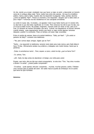 Un día, siendo ya un joven empleado tuve que hacer un viaje en avión y descender en transito
cerca de mi antigua aldea natal. Tenía media hora entre dos aviones. Así que fui al teléfono
público, llame y pedí a Sally. Cuando ella me respondió le pregunte: Sally, podrías decirme
¿cómo se deletrea "fijar?”. Pensó un momento y me respondió: "¡Espero que tu dedo ande un
poco mejor!" Y entonces los dos estallamos en una carcajada simultánea.
Le conté mi nueva vida, mi empleo, y le agradecí todo lo que había hecho por mí siendo niño.
Le dije todo lo que ella había significado en mi vida. Pero entonces fue ella la que me dijo, soy
yo la que te debe mucho. No puedes imaginarlo: siempre soñé con tener un hijo, pero no lo
tuve y tu llenaste de manera formidable ese vacío. Cuando nos despedimos le prometí llamarla
cuando volviera, pues seguramente tendría que hacer un viaje similar algunas semanas
después y podría ir a conocerla. Paso un tiempo y el nuevo viaje se produjo.
Entre el cambio de aviones llame a la central telefónica. "Sally, por favor". "¿Es usted un
pariente de Sally?" -contestó otra telefonista.
- "No, pero somos viejos amigos, dígale que es Tom".
"Señor, - me respondió la telefonista- lamento tanto darle esta mala noticia, pero Sally falleció
hace 15 días. Últimamente estaba muy enferma y trabajaba solo medio tiempo, hasta que la
perdimos.
¡Todos la extrañamos tanto!... Pero, espere un poco, usted me dijo ¿qué se llama Tom?
- Sí, señora, Tom.
- ¡Ah!, Sally me dejo antes de abandonar el trabajo una notita para usted.
Espere, aquí esta, ella me dijo que usted comprendería, la nota dice: "Tom, “hay otros mundos
a donde ir a cantar”. ¿Usted puede comprender?
- Sí señora, - pude apenas articular- comprendo... muchas, muchas gracias y adiós. Faltaban
unos minutos para la partida del avión. De vuelta hacia la puerta de embarque me di cuenta
que tenía los ojos húmedos.
Anónimo
 