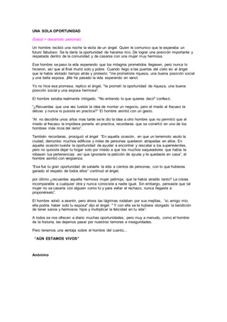UNA SOLA OPORTUNIDAD
(Salud = desarrollo personal)
Un hombre recibió una noche la visita de un ángel. Quien le comunico que le esperaba un
futuro fabuloso: Se le daría la oportunidad de hacerse rico. De lograr una posición importante y
respetada dentro de la comunidad y de casarse con una mujer muy hermosa.
Ese hombre se paso la vida esperando que los milagros prometidos llegasen, pero nunca lo
hicieron, así que al final murió solo y pobre. Cuando llego a las puertas del cielo vio al ángel
que le había visitado tiempo atrás y protesto: "me prometiste riqueza, una buena posición social
y una bella esposa. ¡Me he pasado la vida esperando en vano!.
Yo no hice esa promesa, replico el ángel, "te prometí la oportunidad de riqueza, una buena
posición social y una esposa hermosa".
El hombre estaba realmente intrigado. "No entiendo lo que quieres decir" confesó.
“¿Recuerdas que una vez tuviste la idea de montar un negocio, pero el miedo al fracaso te
detuvo y nunca lo pusiste en practica?” El hombre asintió con un gesto.
“Al no decidirte unos años mas tarde se le dio la idea a otro hombre que no permitió que el
miedo al fracaso le impidiera ponerla en practica, recordaras que se convirtió en uno de los
hombres más ricos del reino”.
También recordaras, prosiguió el ángel “En aquella ocasión, en que un terremoto asolo la
ciudad, derrumbo muchos edificios y miles de personas quedaron atrapadas en ellos. En
aquella ocasión tuviste la oportunidad de ayudar a encontrar y rescatar a los supervivientes,
pero no quisiste dejar tu hogar solo por miedo a que los muchos saqueadores que había te
robasen tus pertenencias: así que ignoraste la petición de ayuda y te quedaste en casa”, el
hombre asintió con vergüenza.
“Esa fue tu gran oportunidad de salvarle la vida a cientos de personas, con lo que hubieras
ganado el respeto de todos ellos” continuó el ángel,
por último ¿recuerdas aquella hermosa mujer pelirroja, que te había atraído tanto? La creías
incomparable a cualquier otra y nunca conociste a nadie igual. Sin embargo, pensaste que tal
mujer no se casaría con alguien como tú y para evitar el rechazo, nunca llegaste a
proponérselo”.
El hombre volvió a asentir, pero ahora las lágrimas rodaban por sus mejillas, “si, amigo mío,
ella podría haber sido tu esposa" dijo el ángel. " Y con ella se te hubiera otorgado la bendición
de tener sanos y hermosos hijos y multiplicar la felicidad en tu vida”.
A todos se nos ofrecen a diario muchas oportunidades, pero muy a menudo, como el hombre
de la historia, las dejamos pasar por nuestros temores e inseguridades.
Pero tenemos una ventaja sobre el hombre del cuento...
“AÚN ESTAMOS VIVOS”
Anónimo
 