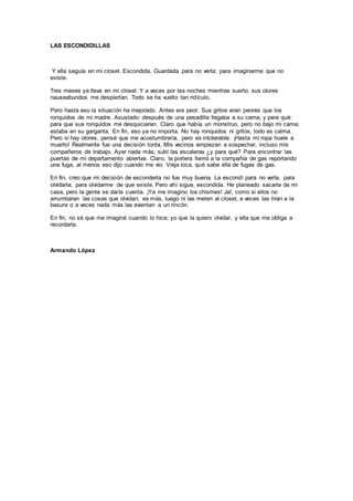 LAS ESCONDIDILLAS
Y ella seguía en mi closet. Escondida. Guardada para no verla; para imaginarme que no
existe.
Tres meses ya lleva en mi closet. Y a veces por las noches mientras sueño, sus olores
nauseabundos me despiertan. Todo se ha vuelto tan ridículo.
Pero hasta eso la situación ha mejorado. Antes era peor. Sus gritos eran peores que los
ronquidos de mi madre. Asustado: después de una pesadilla llegaba a su cama; y para qué:
para que sus ronquidos me desquiciaran. Claro que había un monstruo, pero no bajo mi cama;
estaba en su garganta. En fin, eso ya no importa. No hay ronquidos ni gritos, todo es calma.
Pero si hay olores, pensé que me acostumbraría, pero es intolerable. ¡Hasta mi ropa huele a
muerto! Realmente fue una decisión tonta. Mis vecinos empiezan a sospechar, incluso mis
compañeros de trabajo. Ayer nada más; subí las escaleras ¿y para qué? Para encontrar las
puertas de mi departamento abiertas. Claro, la portera llamó a la compañía de gas reportando
una fuga, al menos eso dijo cuando me vio. Vieja loca, qué sabe ella de fugas de gas.
En fin, creo que mi decisión de esconderla no fue muy buena. La escondí para no verla, para
olvidarla; para olvidarme de que existe. Pero ahí sigue, escondida. He planeado sacarla de mi
casa, pero la gente se daría cuenta. ¡Ya me imagino los chismes! Ja!, como si ellos no
arrumbaran las cosas que olvidan; es más, luego ni las meten al closet, a veces las tiran a la
basura o a veces nada más las avientan a un rincón.
En fin, no sé que me imaginé cuando lo hice; yo que la quiero olvidar, y ella que me obliga a
recordarla.
Armando López
 