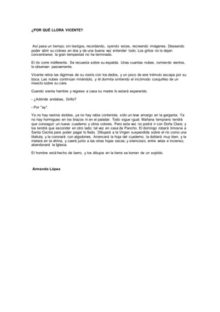 ¿POR QUÉ LLORA VICENTE?
Así pasa un tiempo; sin testigos, recordando, oyendo voces, recreando imágenes. Deseando
poder abrir su cráneo en dos y de una buena vez entender todo. Los gritos no lo dejan
concentrarse; la gran tempestad no ha terminado.
El río corre indiferente. Se recuesta sobre su espalda. Unas cuantas nubes, rumiando vientos,
lo observan pasivamente.
Vicente retira las lágrimas de su rostro con los dedos, y un poco de aire trémulo escapa por su
boca. Las nubes continúan mirándolo, y él dormita sintiendo el incómodo cosquilleo de un
insecto sobre su cara.
Cuando sienta hambre y regrese a casa su madre lo estará esperando.
- ¿Adónde andabas, Grillo?
- Por "ay".
Ya no hay rastros visibles, ya no hay rabia contenida; sólo un leve amargo en la garganta. Ya
no hay hormigueo en los brazos ni en el paladar. Todo sigue igual. Mañana temprano tendrá
que conseguir un nuevo cuaderno y otros colores. Pero esta vez no podrá ir con Doña Clara; y
los tendrá que esconder en otro lado; tal vez en casa de Pancho. El domingo robará limosna a
Santa Cecilia para poder pagar lo fiado. Dibujará a la Virgen suspendida sobre el río como una
libélula, y la coronará con algodones. Arrancará la hoja del cuaderno, la doblará muy bien, y la
meterá en la vitrina, y caerá junto a las otras hojas secas; y silencioso, entre velas e incienso,
abandonará la Iglesia.
El hombre está hecho de barro, y los dibujos en la tierra se borran de un soplido.
Armando López
 
