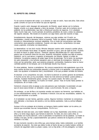 EL ASPECTO DEL CORAJE
Yo sé cual es el aspecto del coraje. Lo vi durante un viaje en avión, hace seis años. Sólo ahora
puedo contarlo sin que se me llenen los ojos de lágrimas.
Cuando nuestro avión despegó del aeropuerto de Orlando, aquel viernes por la mañana,
llevaba a bordo a un grupo elegante y lleno de energía. El primer vuelo de la mañana era el
preferido de los profesionales que iban a Atlanta por asuntos de negocios. A mí alrededor
había mucho traje caro, mucho peinado de estilista, portafolios de cuero y todos los aderezos
del viajante avezado. Me instalé en el asiento con algo liviano para leer durante el viaje.
Inmediatamente después del despegue, notamos que algo andaba mal. El avión se
bamboleaba y tendía a desviarse hacia la izquierda. Todos los viajeros experimentados,
incluida yo, intercambiamos sonrisas sabedoras. Era un modo de comunicarnos que todos
conocíamos esos pequeños problemas. Cuando uno viaja mucho, se familiariza con esas
cosas y aprende a tomarlas con desenvoltura.
La desenvoltura no nos duró mucho. Minutos después nuestro avión empezó a perder altura,
con un ala inclinada hacia abajo. El aparato ascendió un poco, pero de nada le sirvió. El piloto
no tardó en hacer un grave anuncio: -Tenemos algunas dificultades-dijo-:En este momento
parece que no tenemos dirección de proa. Nuestros indicadores señalan que falla el sistema
hidráulico, por lo cual vamos a regresar al Aeropuerto de Orlando. Debido a la falta de
hidráulica, no estamos seguros de poder bajar el tren de aterrizaje. Por lo tanto, los auxiliares
de vuelo prepararán a los señores pasajeros para un aterrizaje de emergencia. Además, si
miran por las ventanillas verán que estamos arrojando combustible. Queremos tener la menor
cantidad posible en los tanques, por si el aterrizaje resulta muy brusco.
En otras palabras, íbamos a estrellarnos. No conozco espectáculo más apabullante que el de
esos cientos de litros de combustible pasando a chorros junto a mi ventanilla. Los auxiliares de
vuelo nos ayudaron a instalarnos bien y reconfortaron a los que ya daban señales de histeria.
Al observar a mis compañeros de vuelo, me llamó la atención el cambio general de semblante.
A muchos se los veía ya muy asustados. Hasta los más estoicos se habían puesto pálidos y
ceñudos. Estaban literalmente grises, aunque me costara creerlo. No había una sola
excepción. "Nadie se enfrenta a la muerte sin miedo", pensé. Todo el mundo había perdido la
compostura, de un modo u otro.
Comencé a buscar entre el pasaje a una sola persona que mantuviera la serenidad y la paz
que en esos casos brindan un verdadero coraje o una fe sincera. No veía a ninguna.
Sin embargo, un par de filas a la izquierda sonaba una serena voz femenina, que hablaba en
un tono absolutamente normal, sin temblores ni tensión. Era una voz encantadora, sedante. Yo
tenía que encontrar a su dueña.
A mí alrededor se oían llantos, gemidos y gritos. Algunos hombres mantenían la compostura,
pero aferrados a los brazos del asiento y con los dientes apretados; toda su actitud reflejaba
miedo.
Aunque mi fe me protegía de la histeria, yo tampoco habría podido hablar con la calma y la
dulzura que encerraba esa voz tranquilizadora. Por fin la vi.
En medio de todo ese caos, una madre hablaba con su hija. Aparentaba unos treinta y cinco
años y no tenía rasgo alguno que llamara la atención. Su hijita, de unos cuatro años, la
escuchaba con mucha atención, como si percibiera la importancia de las palabras. La madre la
miraba a los ojos, tan fija y apasionadamente que parecía aislarse de la angustia y el miedo
reinantes a su lado.
En ese momento recordé a otra niñita que, poco tiempo antes, había sobrevivido a un terrible
accidente de aviación. Se creía que debía la vida al hecho de que su madre hubiera ceñido el
cinturón de seguridad sobre su propio cuerpo, con su hija atrás, a fin de protegerla. La madre
 