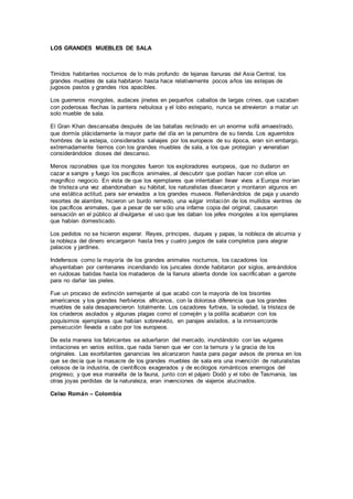 LOS GRANDES MUEBLES DE SALA
Tímidos habitantes nocturnos de lo más profundo de lejanas llanuras del Asia Central, los
grandes muebles de sala habitaron hasta hace relativamente pocos años las estepas de
jugosos pastos y grandes ríos apacibles.
Los guerreros mongoles, audaces jinetes en pequeños caballos de largas crines, que cazaban
con poderosas flechas la pantera nebulosa y el lobo estepario, nunca se atrevieron a matar un
solo mueble de sala.
El Gran Khan descansaba después de las batallas reclinado en un enorme sofá amaestrado,
que dormía plácidamente la mayor parte del día en la penumbra de su tienda. Los aguerridos
hombres de la estepa, considerados salvajes por los europeos de su época, eran sin embargo,
extremadamente tiernos con los grandes muebles de sala, a los que protegían y veneraban
considerándolos dioses del descanso.
Menos razonables que los mongoles fueron los exploradores europeos, que no dudaron en
cazar a sangre y fuego los pacíficos animales, al descubrir que podían hacer con ellos un
magnífico negocio. En vista de que los ejemplares que intentaban llevar vivos a Europa morían
de tristeza una vez abandonaban su hábitat, los naturalistas disecaron y montaron algunos en
una estática actitud, para ser enviados a los grandes museos. Rellenándolos de paja y usando
resortes de alambre, hicieron un burdo remedo, una vulgar imitación de los mullidos vientres de
los pacíficos animales, que a pesar de ser sólo una infame copia del original, causaron
sensación en el público al divulgarse el uso que les daban los jefes mongoles a los ejemplares
que habían domesticado.
Los pedidos no se hicieron esperar. Reyes, príncipes, duques y papas, la nobleza de alcurnia y
la nobleza del dinero encargaron hasta tres y cuatro juegos de sala completos para alegrar
palacios y jardines.
Indefensos como la mayoría de los grandes animales nocturnos, los cazadores los
ahuyentaban por centenares incendiando los juncales donde habitaron por siglos, arreándolos
en ruidosas batidas hasta los mataderos de la llanura abierta donde los sacrificaban a garrote
para no dañar las pieles.
Fue un proceso de extinción semejante al que acabó con la mayoría de los bisontes
americanos y los grandes herbívoros africanos, con la dolorosa diferencia que los grandes
muebles de sala desaparecieron totalmente. Los cazadores furtivos, la soledad, la tristeza de
los criaderos asolados y algunas plagas como el comején y la polilla acabaron con los
poquísimos ejemplares que habían sobrevivido, en parajes aislados, a la inmisericorde
persecución llevada a cabo por los europeos.
De esta manera los fabricantes se adueñaron del mercado, inundándolo con las vulgares
imitaciones en varios estilos, que nada tienen que ver con la ternura y la gracia de los
originales. Las exorbitantes ganancias les alcanzaron hasta para pagar avisos de prensa en los
que se decía que la masacre de los grandes muebles de sala era una invención de naturalistas
celosos de la industria, de científicos exagerados y de ecólogos románticos enemigos del
progreso; y que esa maravilla de la fauna, junto con el pájaro Dodó y el lobo de Tasmania, las
otras joyas perdidas de la naturaleza, eran invenciones de viajeros alucinados.
Celso Román – Colombia
 