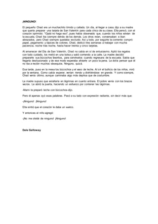 ¡NINGUNO!
El pequeño Chad era un muchachito tímido y callado. Un día, al llegar a casa, dijo a su madre
que quería preparar una tarjeta de San Valentín para cada chico de su clase. Ella pensó, con el
corazón oprimido: "Ojalá no haga eso", pues había observado que, cuando los niños volvían de
la escuela, Chad iba siempre detrás de los demás. Los otros reían, conversaban e iban
abrazados, pero Chad siempre quedaba excluido. Así y todo, por seguirle la corriente compró
papel, pegamento y lápices de colores. Chad, dedicó tres semanas a trabajar con mucha
paciencia, noche tras noche, hasta hacer treinta y cinco tarjetas.
Al amanecer del Día de San Valentín, Chad no cabía en sí de entusiasmo. Apiló los regalos
con todo cuidado, los metió en una bolsa y salió corriendo a la calle. La madre decidió
prepararle sus bizcochos favoritos, para servírselos cuando regresara de la escuela. Sabía que
llegaría desilusionado y de ese modo esperaba aliviarle un poco la pena. Le dolía pensar que él
no iba a recibir muchos obsequios. Ninguno, quizá.
Esa tarde, puso en la mesa los bizcochos y el vaso de leche. Al oír el bullicio de los niños, miró
por la ventana. Como cabía esperar, venían riendo y divirtiéndose en grande. Y como siempre,
Chad venía último, aunque caminaba algo más deprisa que de costumbre.
La madre supuso que estallaría en lágrimas en cuanto entrara. El pobre venía con los brazos
vacíos. Le abrió la puerta, haciendo un esfuerzo por contener las lágrimas.
-Mami te preparó leche con bizcochos-dijo.
Pero él apenas oyó esas palabras. Pasó a su lado con expresión radiante, sin decir más que:
-¡Ninguno! ¡Ninguno!
Ella sintió que el corazón le daba un vuelco.
Y entonces el niño agregó:
-¡No me olvidé de ninguno! ¡Ninguno!
Dale Galloway
 