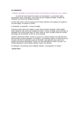 EL PAISAJISTA
(Privación de libertad = no se puede encerrar los sentimientos y las vivencias en un cuadro)
Un pintor de mucho talento fue enviado por el emperador a una provincia lejana,
desconocida, recién conquistada, con la misión de traer imágenes pintadas. El deseo del
emperador era conocer así aquellas provincias.
El pintor viajó mucho, visitó los recodos de los nuevos territorios, pero regresó a la capital sin
una sola imagen, sin siquiera un boceto.
El emperador se sorprendió, e incluso se enfadó.
Entonces el pintor pidió que le dejasen un gran lienzo de pared del palacio. Sobre aquella
pared representó todo el país que acababa de recorrer. Cuando el trabajo estuvo terminado, el
emperador fue a visitar el gran fresco. El pintor, varilla en mano, le explicó todos los rincones
del paisaje, de las montañas, de los ríos, de los bosques.
Cuando la descripción finalizó, el pintor se acercó a un estrecho sendero que salía del primer
plano del fresco y parecía perderse en el espacio. Los ayudantes tuvieron la sensación de que
el cuerpo del pintor se adentraba a poco en el sendero, que avanzaba poco a poco en el
paisaje, que se hacia más pequeño. Pronto una curva del sendero lo ocultó a sus ojos. Y al
instante desapareció todo el paisaje, dejando el gran muro desnudo.
El emperador y las personas que lo rodeaban volvieron a sus aposentos en silencio.
Cuento Chino
 