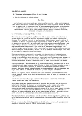 UNA TIERNA CARICIA
De "Chocolate caliente para el Alma De Las Parejas
Lo que viene del corazón, toca el corazón
Don Sibet
Michael y yo no nos dimos cuenta que la camarera había venido y había puesto los platos
sobre la mesa. Estábamos sentados en un pequeño restaurante alejado del alboroto de la calle
Tres, en Nueva York. Ni siquiera el aroma de nuestros panqueques rellenos, recién llegados,
resultó un impedimento para nuestra entusiasta charla. De hecho, los panqueques
permanecieron hundidos en su crema durante bastante tiempo. Estábamos disfrutando
demasiado como para pensar en comer.
La conversación, aunque no profunda, era vivaz.
Nos reímos al recordar la película que habíamos visto la noche anterior, y no estuvimos de
acuerdo acerca del sentido del texto que acabábamos de leer para nuestro seminario de
literatura. Él me habló del momento en que había dado el drástico paso hacia la madurez al
convertirse en Michael y negarse a seguir respondiendo al nombre de “Mikey”. ¿Había sido a
los doce o a los catorce años? No lo recordaba, pero sí recordaba que su madre lloraba y que
había dicho que él estaba creciendo con demasiada rapidez. Mientras nos dedicábamos a
nuestros panqueques de arándanos, yo le hablé de los arándanos que mi hermana y yo
solíamos recoger cuando íbamos a visitar a nuestros primos al campo. Recordaba que siempre
terminaba los míos antes de volver a la casa, y mi tía me prevenía acerca de algún fuerte dolor
de estómago. Por supuesto, nunca tuve ninguno.
Mientras nuestra dulce conversación continuaba, mis ojos recorrieron el restaurante y se
detuvieron en un pequeño reservado donde estaba sentada una pareja de edad. El vestido
floreado de la mujer parecía tan falto de color como el almohadón donde ella había apoyado su
gastada cartera. La cabeza calva del hombre brillaba tanto como el huevo duro que estaba
comiendo a pequeños bocados. Ella también comía su avena con una lentitud casi tediosa.
Pero lo que me llevó a pensar en ellos fue su imperturbable silencio. Me pareció que un vacío
melancólico invadía aquel pequeño rincón. Mientras mi charla con Michael fluctuaba de risas a
susurros, de confesiones a opiniones, la intensa quietud de aquella pareja me llamó la
atención. “Qué triste –pensé- haberse quedado sin cosas para decir. ¿No hay otra página que
hayan vuelto todavía en la historia de cada uno? ¿Y si eso nos pasa a nosotros?”
Michael y yo pagamos nuestra modesta cuenta y nos levantamos para salir del restaurante.
Cuando pasamos junto al rincón donde se encontraba la pareja de edad, por casualidad se me
cayó la billetera.
Al inclinarme para recogerla, vi que sus manos libres estaban suavemente entrelazadas.
¡Habían estado de la mano todo ese tiempo!
Me incorporé y me sentí puesta en mi lugar por el simple pero profundo acto de unión que
había tenido el privilegio de observar. La caricia de aquel hombre recibía de los dedos
cansados de su esposa, llenó no sólo lo que yo había percibido como un rincón
emocionalmente vacío, sino también mi propio corazón. El de ellos no era el silencio incómodo
cuya amenaza uno siempre presiente detrás de una respuesta ingeniosa o el final de una
anécdota en una primera salida. No, el de ellos era un estado de calma y serenidad, un amor
gentil, consciente de que no siempre se necesitan palabras para expresarse.
Probablemente habían compartido esa hora de la mañana durante largo tiempo, y tal vez ese
día no era distinto al de ayer, pero se hallaban en paz con respecto a eso, y también el uno con
el otro.
Tal vez, pensé, mientras Michael y yo salíamos de allí, no iba a ser tan malo que algo similar
nos pasara a nosotros algún día. Tal vez, incluso fuera agradable.
 