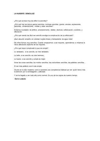 LA AUSENTE SENCILLEZ
¿Por qué se hace hoy tan difícil la sencillez?
¿Por qué hay tan pocos gestos sencillos, sonrisas sencillas, gustos, amores, expresiones,
personas, conversaciones, modas y vidas sencillas?
Estamos inundados de artificio, amaneramiento, doblez, disimulo, sofisticación, cursilería, y
afectación.
¿Por qué siendo tan fácil ser sencillo se elige la complicación de lo sofisticado?
¡Qué absurdo empeño en colorear la gota limpia y transparente de agua clara!
De niños fuimos muy sencillos. Cuando empezamos a ser mayores, aprendemos e imitamos la
necia afectación hipócrita de los mayores.
¿Por qué hacer complicado lo que es simple?
Lo verdadero, si es sencillo, es más verdadero.
Lo bello, si es sencillo, es más hermoso.
Lo bueno, si es sencillo y simple es mejor.
Amar las cosas sencillas, los modos sencillos, las costumbres sencillas, las palabras sencillas...
El ser más perfecto es el más simple.
Ocurre en la vida moderna como si existiera una competencia habitual por ver quién llama más
la atención por lo extravagante y afectado.
Y se ha llegado a ver todo ello como normal. Es uno de los signos de nuestro tiempo.
Darío Lostado
 