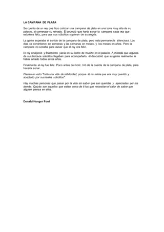 LA CAMPANA DE PLATA
Se cuenta de un rey que hizo colocar una campana de plata en una torre muy alta de su
palacio, al comenzar su reinado. Él anunció que haría sonar la campana cada vez que
estuviera feliz, para que sus súbditos supieran de su alegría.
La gente esperaba el sonido de la campana de plata, pero esta permanecía silenciosa. Los
días se convirtieron en semanas y las semanas en meses, y los meses en años. Pero la
campana no sonaba para avisar que el rey era feliz.
El rey envejeció y finalmente yacía en su lecho de muerte en el palacio. A medida que algunos
de sus llorosos súbditos llegaban para acompañarlo, él descubrió que su gente realmente le
había amado todos estos años.
Finalmente el rey fue feliz. Poco antes de morir, tiró de la cuerda de la campana de plata, para
hacerla sonar.
Piensa en esto "toda una vida de infelicidad, porque él no sabia que era muy querido y
aceptado por sus leales súbditos".
Hay muchas personas que pasan por la vida sin saber que son queridas y apreciadas por los
demás. Quizás son aquellos que están cerca de ti los que necesitan el calor de saber que
alguien piensa en ellos.
Donald Hunger Ford
 