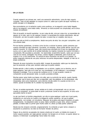 EN LA CELDA
Cuando apareció por primera vez, sentí una sensación admonitoria, como de viejo augurio
cumplido. Todo en ella delataba su conjura contra mí, sabia que a partir de aquel momento no
podría escapar a mi desgracia.
Nos acomodamos en mi estrecho cuarto como pudimos, no le pregunté como había llegado,
ella no me preguntó como había vivido, firmamos un tácito acuerdo de complicidad, era la única
manera de sobrevivir.
Pero el acuerdo no resultó equitativo, no por culpa de ella, sino por culpa mía, yo necesitaba de
alguien en mi vida, pero no de cualquier manera, lo necesitaba de manera absorbente, ella así
lo entendió, por eso no puedo culparla de nada, si acaso hay un culpable, ese soy yo.
Diría que ella se limitó a complacerme, desde ese punto de vista, fue una gran compañera, casi
una amante ideal.
Por los hechos posteriores, al menos como los dio a conocer la prensa, podría pensarse que
nuestra intimidad era algo turbulenta, truculenta, sin embargo, ahora puedo afirmar que fue una
relación inocente. Sí, inocente, pues, ella conocía esa otra parte de mí que me repugnaba por
sucia y con un gran sentido de la caridad dedicaba los mejores instantes de nuestra intimidad a
complacerla. Me asustaba su proceder, me reprochaba el permitirle hacerlo, sabía que con eso
caía en sus manos, entregaba mis armas, a veces llegaba a detestarla, pero el placer era
superior a mí, a mis intenciones. Su actitud en esos momentos me remitía a su pasado, no
podía imaginarla distinta de una puta, entonces me sentía despreciable, rebajado al nivel de mi
propia existencia.
Después de esos momentos me sentía débil, incapaz de expulsarla, sabía que me destruiría,
que me acercaría al final, pero también sabia que no podría evitarlo.
Estaba vencido y ella lo sabia, se regodeaba con su victoria, jugaba con su dominio, era un
juego peligroso, pero ella no lo creía así, me consideraba un ser inofensivo y sin embargo
dispuesto a proteger. Fue su exceso de confianza en mí, lo que la perdió, cuando lo
comprendió ya era demasiado tarde, su suerte ya estaba echada.
Muchas veces quise tirarle sus trapos a la calle, pero su sumisión me vencía, quería hacerle
comprender que lo hacia por ella, por su seguridad, pero las palabras no me alcanzaban, ella
interpretaba esto como impotencia, como dominio de ella sobre mí y quizás se reía en su
interior, quizás se burlaba de mí, estaba muy equivocada.
Tal vez no estaba equivocada, tal vez estaba en lo cierto y el equivocado era yo, por eso
cuando lo comprendí, no quise darle la razón y entonces cometí el acto supremo, el único acto
que podría darme la razón.
La vez que llamó un hombre preguntando por ella no quise averiguar quién era ni qué quería,
estábamos en una lucha sin cuartel y la indagación podría perderme, así que la golpeé
salvajemente, con ruindad, sin inmutarme. Después de la paliza ella siguió limpiando el cuarto
tranquilamente, me desplomé sobre la cama, había cometido un gran error, ahora si estaba
perdido, le había dado su primer gran triunfo sobre mí, ahora ya nada podría salvarme.
Desde ese día empecé a temerle, progresivamente fui sintiendo un gran temor, empezó a
asustarme su presencia, los días se me fueron llenado de pánico.
Segura de su dominio se paseaba de manera amplia por el cuarto, yo trataba de ocupar el
menor espacio posible, por regla general siempre me recogía en un rincón, no quería alterar su
espacio, ni interrumpir su peregrinaje hacia todas mis cosas.
 