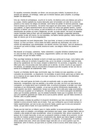 En aquellos momentos deseaba con fervor una excusa para matarla, la presencia de un
amante por ejemplo, sin embargo, sabia que no tendría fuerzas para cumplirlo, su pródigo
desdén me desarmaba.
Una vez intente el contraataque, ocurrió en la noche, me deslice como una babosa por junto a
su cuerpo, intente sujetarle los muslos desnudos pero la humedad y el calor de su sexo tan
próximo a mis manos me obligó a la retirada, sentí temor de perder mi dominio personal, luego
inicie el ataque por los hombros, me sentía mas seguro por estos lados, recorrí su espalda y
sus caderas, un ligero estremecimiento de sus labios me indico que ganaba terreno, cuando
abarqué su vientre con mis manos, su piel se deshizo en un tenue oleaje continuo de rítmicas
sensaciones de colores sin mirar y fragancias sin oler, no pude resistir, me hundí en aquellas
carnes húmedas hasta el final; qué me importaban orgullo, dignidad o seguridad personal,
podía perder la vida allí mismo, no me importaba, me habría sentido glorioso; había iniciado un
viaje sin retorno por el río de la degradación.
Cuando desperté me sentí despreciable. Creo que llovía, al menos yo tenia húmedos los
huesos. La mire con horror, nunca antes me había parecido tan dominante, era como un
montón de redondeces que amenazaban con venirse encima. Con temor, casi con veneración
me escurrí por entre la cobija, cuando alcance el suelo, una alegría infinita me acelero el
corazón.
Me observé en el espejo, sobrevivía, había sobrevivido a aquella tentativa sobrehumana para
mí, esto me llenó de valor y de esperanza, seguramente saldría con vida de aquella
encrucijada, en que me había metido.
Pero esa frágil tentativa de libertad no borró el miedo que sentía por la mujer, como habría sido
mi deseo, antes por el contrario lo agudizó más, ya no me atrevía a insinuarle nada de nada,
ella se fue apoderando de mis cosas, empezó a determinar mis acciones, a regularlas, no era
difícil para ella, mis acciones eran bien pobres por lo demás, no tenía mucho en que esparcir
mis deseos, en realidad todo se circunscribía al espacio que ella ocupaba, tal vez por eso se
sentía en la obligación de ordenármelo todo.
Cuando yo intentaba decirle algo, recriminarle algo, me miraba con ojos apacibles, con ojos
cansados de comprender, su respiración me recordaba el pacto inicial, pacto que yo había roto
en la creencia de ser capaz de tener una mujer, entonces no me quedaba otra alternativa
distinta a callarme.
Una vez más sentí ganas de tirarla a la calle sin explicarle nada, no quise meditar mi
resolución, simplemente cogí sus vestidos y los arroje a la calle, me miró con ojos llenos de
compasión, su mirada decía que lo entendía todo, su actitud al empezar a recoger sus cosas
mostraba un ser infinitamente culpable, un ser que se sentía infinitamente despreciable, no
pude soportar esa visión, rápidamente recogí sus vestidos de la calle para luego acomodarlos
en el sitio que ocupaban en la habitación, me reprochaba a mi mismo este gesto de debilidad,
sabia que me estaba perdiendo, que me estaba hundiendo hasta que no quedara de mí más
que una superficie grasienta por medio de la cual se podría adivinar que allí había existido un
hombre, pero no podía evitarlo.
Me consolaba y trataba de justificar mi situación diciéndome que vivía emociones fuertes, en
realidad la única emoción fuerte era el miedo. Tuve que confesarme que el miedo siempre lo
había experimentado, por eso no era una emoción fuerte, puesto que no era una sensación
nueva, ya que todo lo nuevo es lo que sentimos como fuerte.
Desde ese día todo fue un infierno para mí, había perdido la excusa principal para justificarme,
si acaso, sería un cobarde y sin embargo esto tampoco era nuevo, pues, siempre había sido un
cobarde y ella estaba ahí para recordármelo, ahora lo comprendía todo, ahora comprendía el
porque de mi miedo hacia ella, no era por su posesión violenta a través de la sumisión, no era
que ella me hubiera quitado mi espacio, simplemente ella, desde que había llegado se había
convertido en el hecho permanente que recordaba mi cobardía, mi incapacidad, mi inutilidad,
ahora estaba todo claro, ahora solo restaba negar todo ello con un acto supremo que me
reivindicara ante mí mismo, así que tome un cuchillo, el de la cocina, entre otras cosas, y la
maté.
 