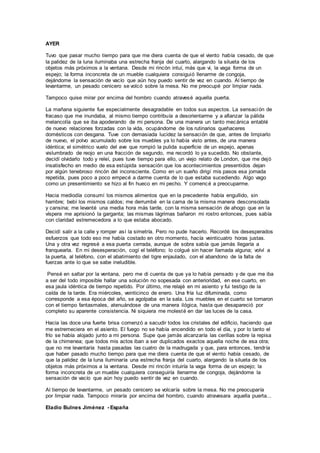 AYER
Tuvo que pasar mucho tiempo para que me diera cuenta de que el viento había cesado, de que
la palidez de la luna iluminaba una estrecha franja del cuarto, alargando la silueta de los
objetos más próximos a la ventana. Desde mi rincón intuí, más que vi, la vaga forma de un
espejo; la forma inconcreta de un mueble cualquiera consiguió llenarme de congoja,
dejándome la sensación de vacío que aún hoy puedo sentir de vez en cuando. Al tiempo de
levantarme, un pesado cenicero se volcó sobre la mesa. No me preocupé por limpiar nada.
Tampoco quise mirar por encima del hombro cuando atravesé aquella puerta.
La mañana siguiente fue especialmente desagradable en todos sus aspectos. La sensación de
fracaso que me inundaba, al mismo tiempo contribuía a desorientarme y a afianzar la pálida
melancolía que se iba apoderando de mi persona. De una manera un tanto mecánica entablé
de nuevo relaciones forzadas con la vida, ocupándome de los rutinarios quehaceres
domésticos con desgana. Tuve con demasiada lucidez la sensación de que, antes de limpiarlo
de nuevo, el polvo acumulado sobre los muebles ya lo había visto antes, de una manera
idéntica; el simétrico vuelo del ave que rompió la pulida superficie de un espejo, apenas
vislumbrado de reojo en una fracción de segundo, me recordó lo ya sucedido. No obstante,
decidí olvidarlo todo y releí, pues tuve tiempo para ello, un viejo relato de London, que me dejó
insatisfecho en medio de esa estúpida sensación que los acontecimientos presentidos dejan
por algún tenebroso rincón del inconsciente. Como en un sueño dirigí mis pasos esa jornada
repetida, pues poco a poco empecé a darme cuenta de lo que estaba sucediendo. Algo vago
como un presentimiento se hizo al fin hueco en mi pecho. Y comencé a preocuparme.
Hacia mediodía consumí los mismos alimentos que en la precedente había engullido, sin
hambre; bebí los mismos caldos; me derrumbé en la cama de la misma manera desconsolada
y cansina; me levanté una media hora más tarde, con la misma sensación de ahogo que en la
víspera me aprisionó la garganta; las mismas lágrimas bañaron mi rostro entonces, pues sabía
con claridad estremecedora a lo que estaba abocado.
Decidí salir a la calle y romper así la simetría. Pero no pude hacerlo. Recordé los desesperados
esfuerzos que todo eso me había costado en otro momento, hacía veinticuatro horas justas.
Una y otra vez regresé a esa puerta cerrada, aunque de sobra sabía que jamás llegaría a
franquearla. En mi desesperación, cogí el teléfono; lo colgué sin hacer llamada alguna; volví a
la puerta, al teléfono, con el abatimiento del tigre enjaulado, con el abandono de la falta de
fuerzas ante lo que se sabe ineludible.
Pensé en saltar por la ventana, pero me di cuenta de que ya lo había pensado y de que me iba
a ser del todo imposible hallar una solución no sopesada con anterioridad, en ese cuarto, en
esa jaula idéntica de tiempo repetido. Por último, me relajé en mi asiento y fui testigo de la
caída de la tarde. Era miércoles, veinticinco de enero. Una fría luz difuminada, como
corresponde a esa época del año, se agolpaba en la sala. Los muebles en el cuarto se tornaron
con el tiempo fantasmales, atenuándose de una manera ilógica, hasta que desapareció por
completo su aparente consistencia. Ni siquiera me molesté en dar las luces de la casa.
Hacia las doce una fuerte brisa comenzó a sacudir todos los cristales del edificio, haciendo que
me estremeciera en el asiento. El fuego no se había encendido en todo el día, y por lo tanto el
frío se había alojado junto a mi persona. Supe que jamás alcanzaría las cerillas sobre la repisa
de la chimenea; que todos mis actos iban a ser duplicados exactos aquella noche de esa otra;
que no me levantaría hasta pasadas las cuatro de la madrugada y que, para entonces, tendría
que haber pasado mucho tiempo para que me diera cuenta de que el viento había cesado, de
que la palidez de la luna iluminaría una estrecha franja del cuarto, alargando la silueta de los
objetos más próximos a la ventana. Desde mi rincón intuiría la vaga forma de un espejo; la
forma inconcreta de un mueble cualquiera conseguiría llenarme de congoja, dejándome la
sensación de vacío que aún hoy puedo sentir de vez en cuando.
Al tiempo de levantarme, un pesado cenicero se volcaría sobre la mesa. No me preocuparía
por limpiar nada. Tampoco miraría por encima del hombro, cuando atravesara aquella puerta...
Eladio Bulnes Jiménez - España
 