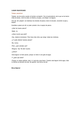 LUGAR EQUIVOCADO
Trabajo perjudicial
Todavía era de noche cuando el hombre se levantó. Con el automatismo de lo que se ha hecho
miles de veces, tomó la caña, la linterna y la pipa, y se dirigió a la laguna.
Una vez allí, preparó con destreza los enseres de pesca, lanzó el anzuelo, encendió la pipa y
esperó.
Acertaba a pasar por allí un joven provisto de un equipo de pesca.
-¿Qué tal, buena pesca?
-Nada, no.
-¿Hace mucho que está?
-Hoy, desde el amanecer. Pero hace diez años que vengo todas las mañanas.
-¿Y suele obtener buenas piezas?
-No, nunca.
-Pero, ¿qué carnada usa?
-Ninguna, hijo. No vale la pena.
-¿Cómo?
-Esta laguna no tiene peces, porque no tiene ni una gota de agua.
-Y ¿para qué viene?
-Porque no sabría adónde más ir, ni qué otra cosa hacer. Cuando esta laguna tenía agua, toda
mi familia se alimentó de ella. No aprendí otra forma de vivir.
Elena Espinal
 